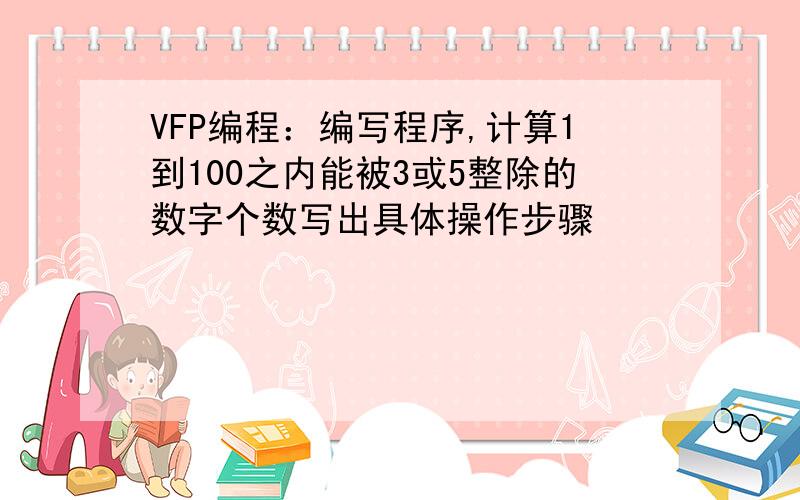 VFP编程：编写程序,计算1到100之内能被3或5整除的数字个数写出具体操作步骤