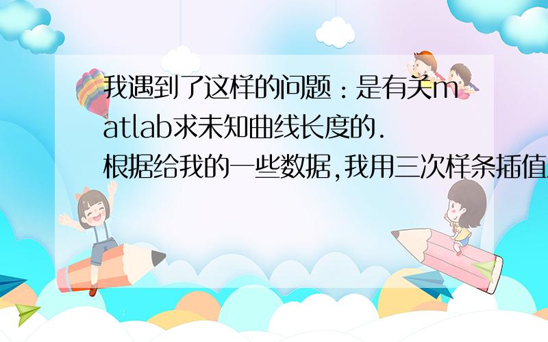 我遇到了这样的问题：是有关matlab求未知曲线长度的.根据给我的一些数据,我用三次样条插值法绘出了一条曲线,不知道函数形式,现在想要求出该曲线的长度,手头仅有该曲线的一系列散点值,