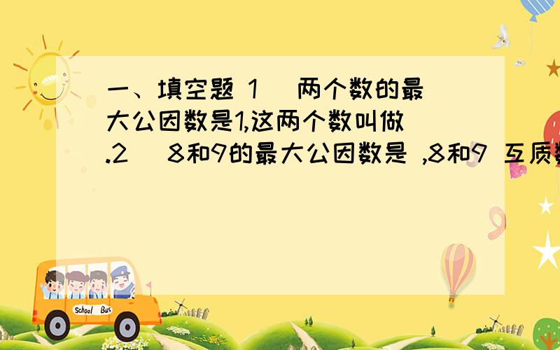 一、填空题 1． 两个数的最大公因数是1,这两个数叫做 .2． 8和9的最大公因数是 ,8和9 互质数（填“是”甲数＝2×2×3,乙数＝2×3×3,甲数和乙数的最大公因数是 .