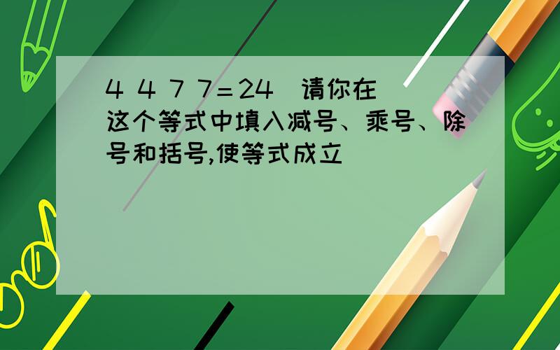 4 4 7 7＝24(请你在这个等式中填入减号、乘号、除号和括号,使等式成立)