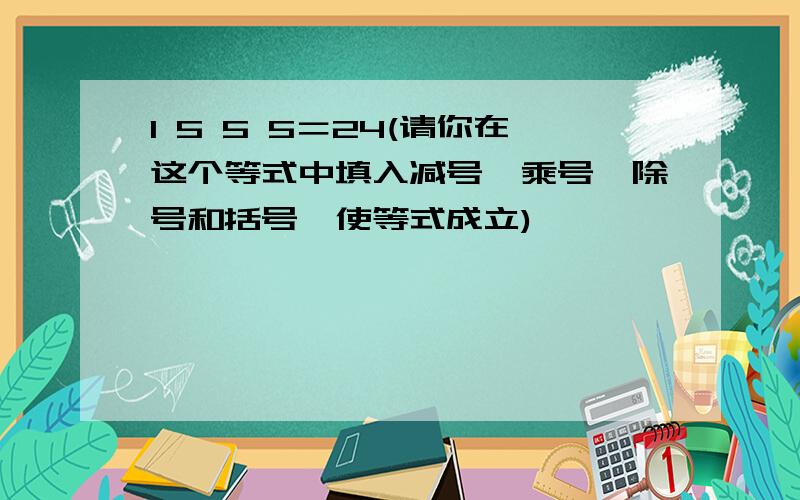 1 5 5 5＝24(请你在这个等式中填入减号、乘号、除号和括号,使等式成立)