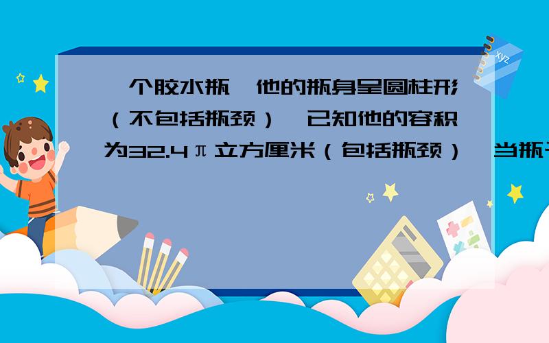 一个胶水瓶,他的瓶身呈圆柱形（不包括瓶颈）,已知他的容积为32.4π立方厘米（包括瓶颈）,当瓶子正放时,瓶内的胶水液面高为8CM,瓶子倒放时,空余部分的高为2CM.瓶内装有胶水的体积是（ ）