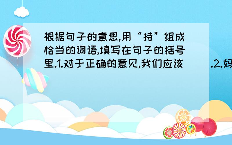 根据句子的意思,用“持”组成恰当的词语,填写在句子的括号里.1.对于正确的意见,我们应该（ ）.2.妈妈是个勤俭（ ）的人.3.妈妈非常（ ）我竞选中对长.4.公园里的环境卫生,需要每个人来（