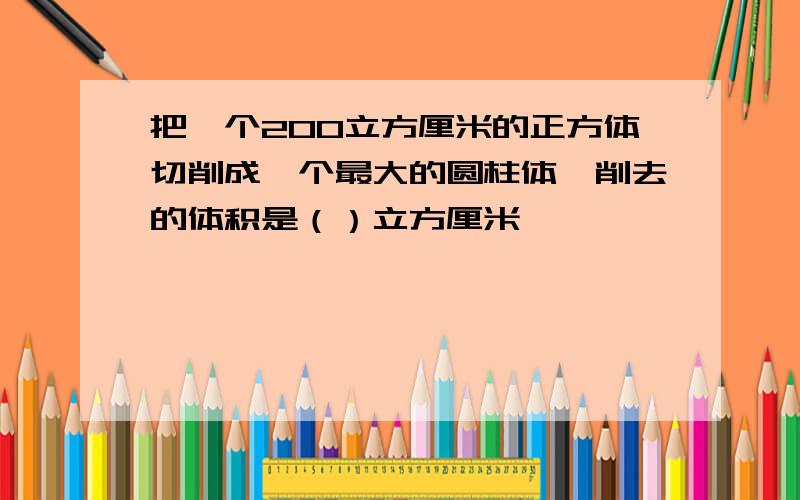 把一个200立方厘米的正方体切削成一个最大的圆柱体,削去的体积是（）立方厘米