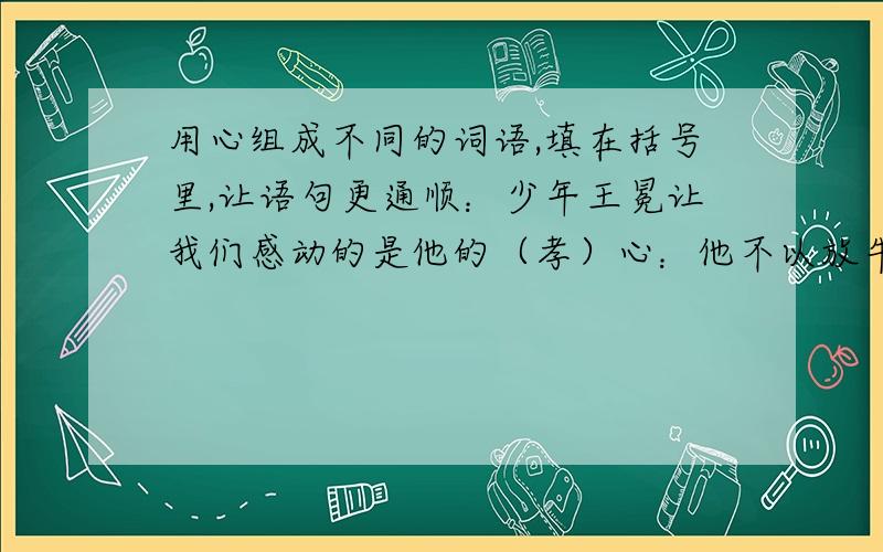 用心组成不同的词语,填在括号里,让语句更通顺：少年王冕让我们感动的是他的（孝）心：他不以放牛为苦,还能抽空读书,很让母亲（开）心；他放牛早出晚归,不让母亲（担）心；有了好吃