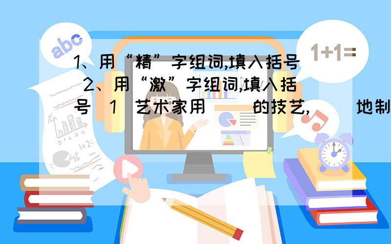 1、用“精”字组词,填入括号 2、用“激”字组词,填入括号（1）艺术家用（ ）的技艺,（ ）地制作了一件（ ）的工艺品,并配上（ ）的包装,真是让人赞叹不已.（2）王宁叔叔是老山前线的战