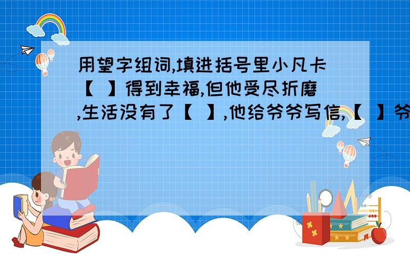 用望字组词,填进括号里小凡卡【 】得到幸福,但他受尽折磨,生活没有了【 】,他给爷爷写信,【 】爷爷能接他回乡下去,这是他美好的【 】.信寄出去后,他整天【 】着.两个月过去了,爷爷没有