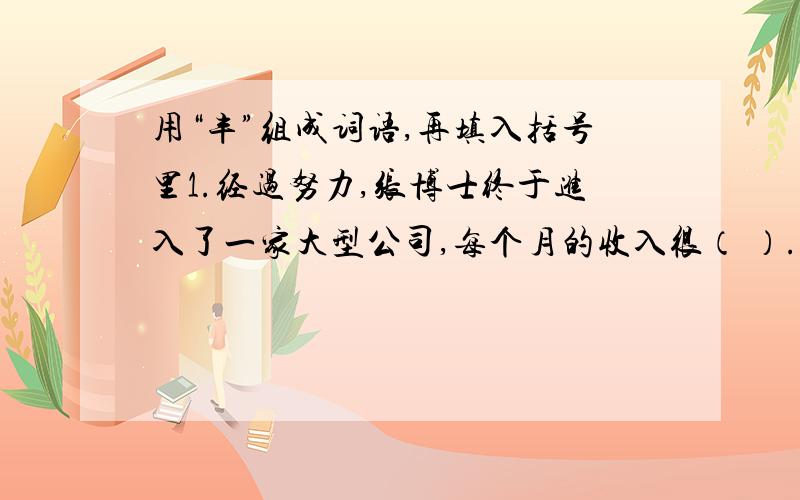 用“丰”组成词语,再填入括号里1.经过努力,张博士终于进入了一家大型公司,每个月的收入很（ ）.2.科学家们经过认真研究,取得了（ ）的成果