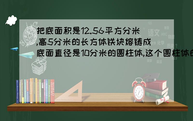 把底面积是12.56平方分米,高5分米的长方体铁块熔铸成底面直径是10分米的圆柱体,这个圆柱体的高是多少分米?     一个圆柱体的表面积是244.92平方分米,底面直径是6分米,这个圆柱体的高是多少