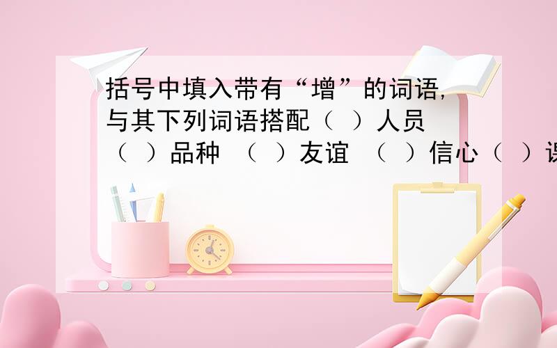 括号中填入带有“增”的词语,与其下列词语搭配（ ）人员 （ ）品种 （ ）友谊 （ ）信心（ ）课程 （ ）设备 （ ）见识