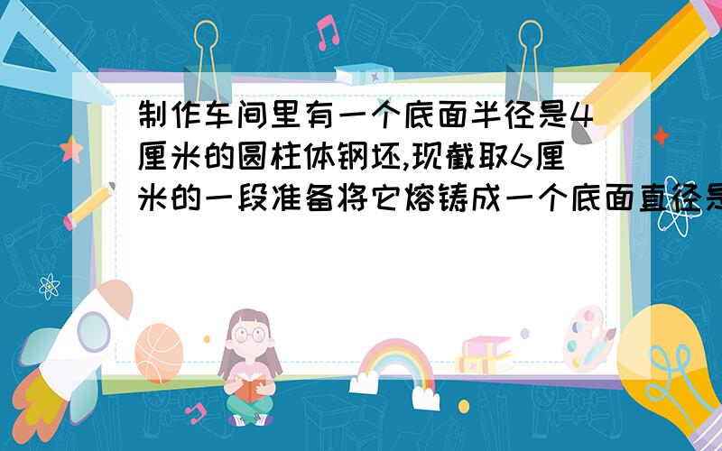 制作车间里有一个底面半径是4厘米的圆柱体钢坯,现截取6厘米的一段准备将它熔铸成一个底面直径是12厘米的圆锥体零件,制造好的圆锥体零件的高是多少?