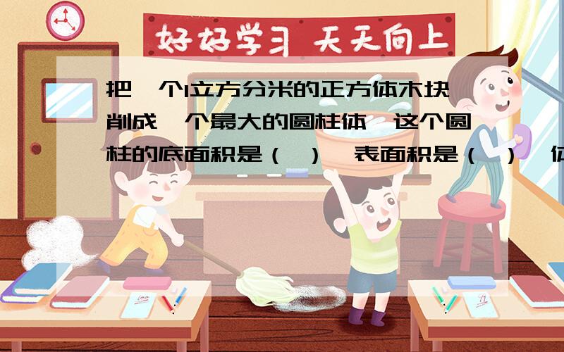 把一个1立方分米的正方体木块削成一个最大的圆柱体,这个圆柱的底面积是（ ）,表面积是（ ）,体积是（ ）kankan