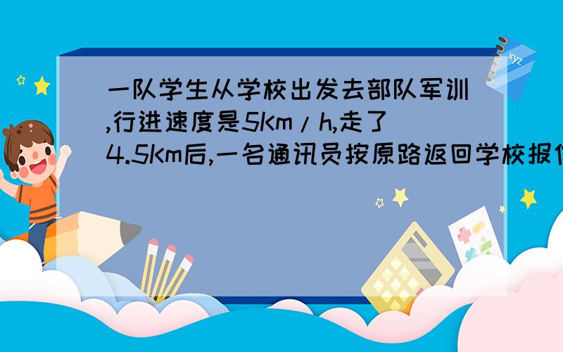 一队学生从学校出发去部队军训,行进速度是5Km/h,走了4.5Km后,一名通讯员按原路返回学校报信,然后他随即追赶队伍,通讯员的速度是14Km/h,他在距部队6Km处追上队伍,问：学校到部队的距离是多