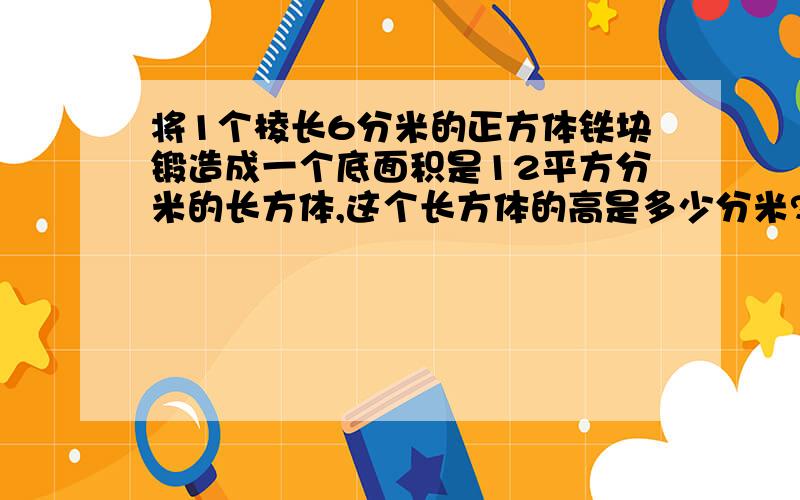 将1个棱长6分米的正方体铁块锻造成一个底面积是12平方分米的长方体,这个长方体的高是多少分米?