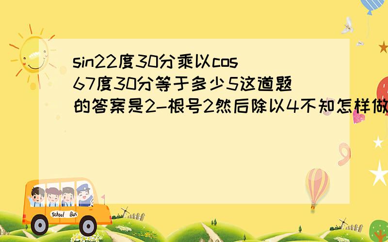 sin22度30分乘以cos67度30分等于多少5这道题的答案是2-根号2然后除以4不知怎样做，老师指点迷津