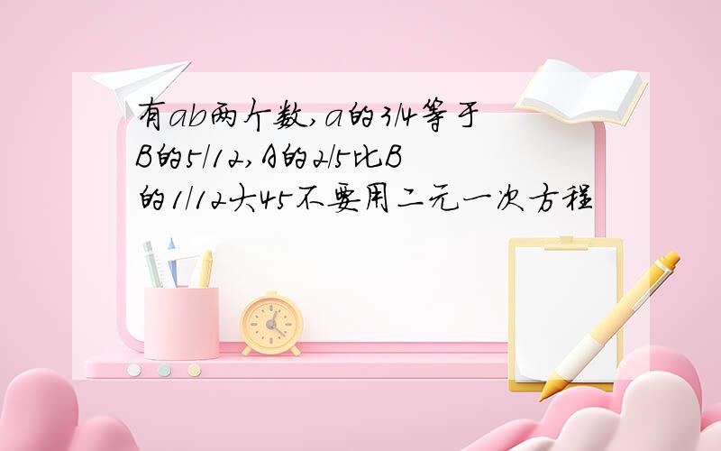 有ab两个数,a的3/4等于B的5/12,A的2/5比B的1/12大45不要用二元一次方程