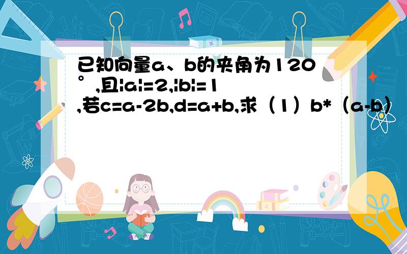 已知向量a、b的夹角为120°,且|a|=2,|b|=1,若c=a-2b,d=a+b,求（1）b*（a-b）（2）|c+d|