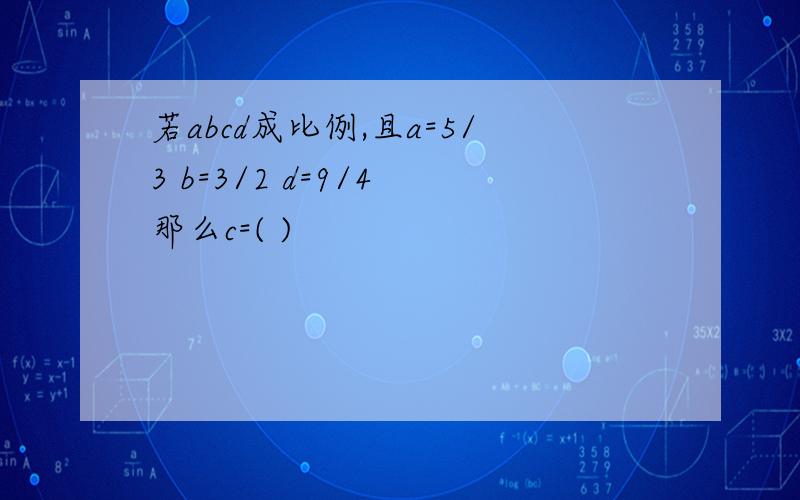 若abcd成比例,且a=5/3 b=3/2 d=9/4 那么c=( )