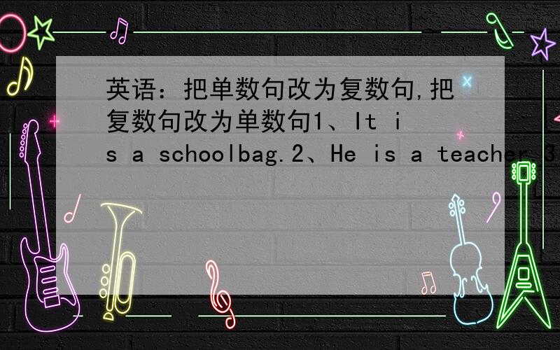 英语：把单数句改为复数句,把复数句改为单数句1、It is a schoolbag.2、He is a teacher.3、They are apples.4、They are boys.