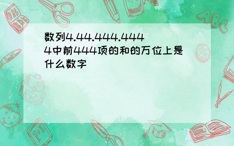 数列4.44.444.4444中前444项的和的万位上是什么数字