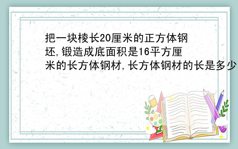 把一块棱长20厘米的正方体钢坯,锻造成底面积是16平方厘米的长方体钢材,长方体钢材的长是多少?