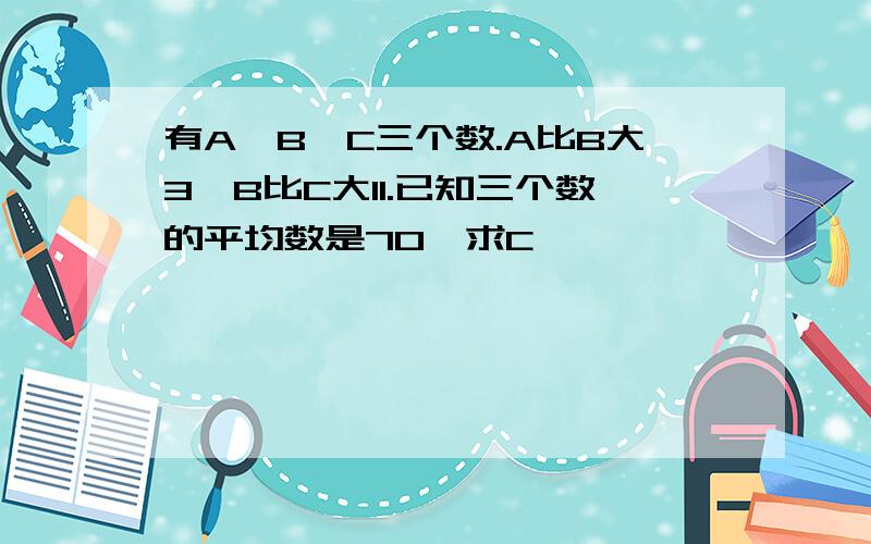 有A,B,C三个数.A比B大3,B比C大11.已知三个数的平均数是70,求C