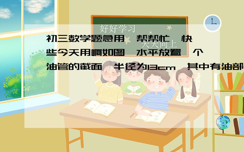 初三数学题急用,帮帮忙,快一些今天用啊如图,水平放置一个油管的截面,半径为13cm,其中有油部分油面宽AB为24cm,则截面上有油部分油高CD为（     ）cm画心的为阴影,为油的横截面