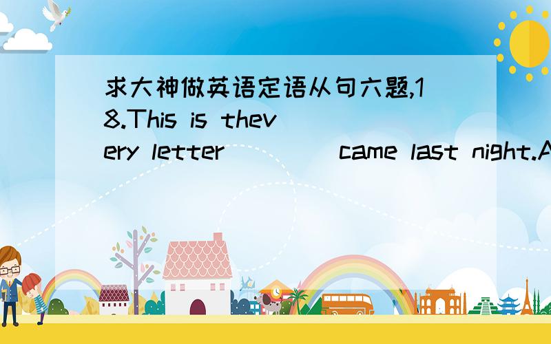 求大神做英语定语从句六题,18.This is thevery letter ____came last night.A.who B.which C.that D.as19.I know only alittle about this matter; you may ask ____ knows better than I.A.whoever B.whomever C.anyone D.the one20.This is theschool ___