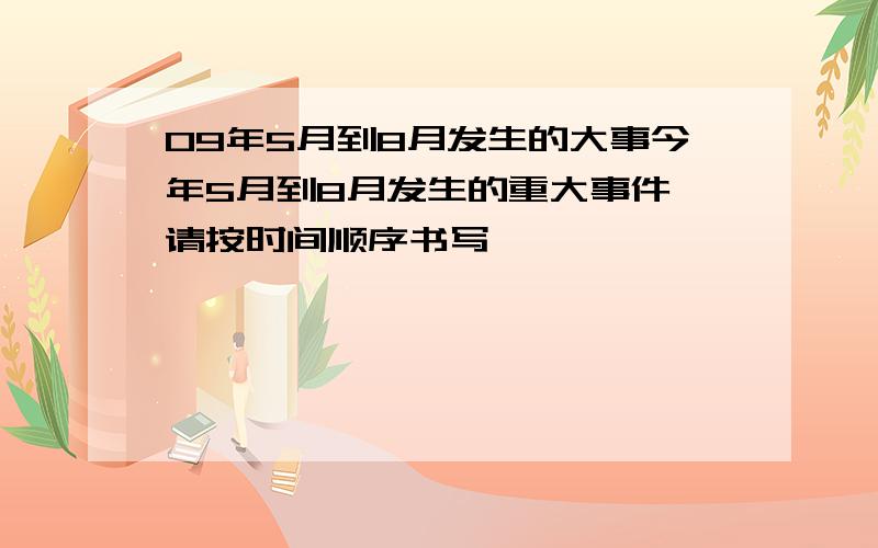 09年5月到8月发生的大事今年5月到8月发生的重大事件,请按时间顺序书写,