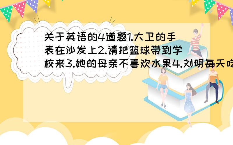 关于英语的4道题1.大卫的手表在沙发上2.请把篮球带到学校来3.她的母亲不喜欢水果4.刘明每天吃的很好忘打了一个、5.你早产吃什么呢?