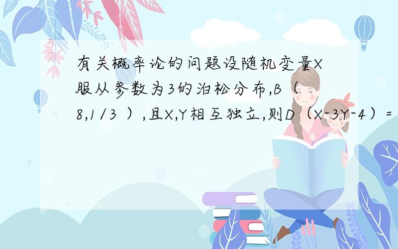 有关概率论的问题设随机变量X服从参数为3的泊松分布,B（8,1/3 ）,且X,Y相互独立,则D（X-3Y-4）=（ ）