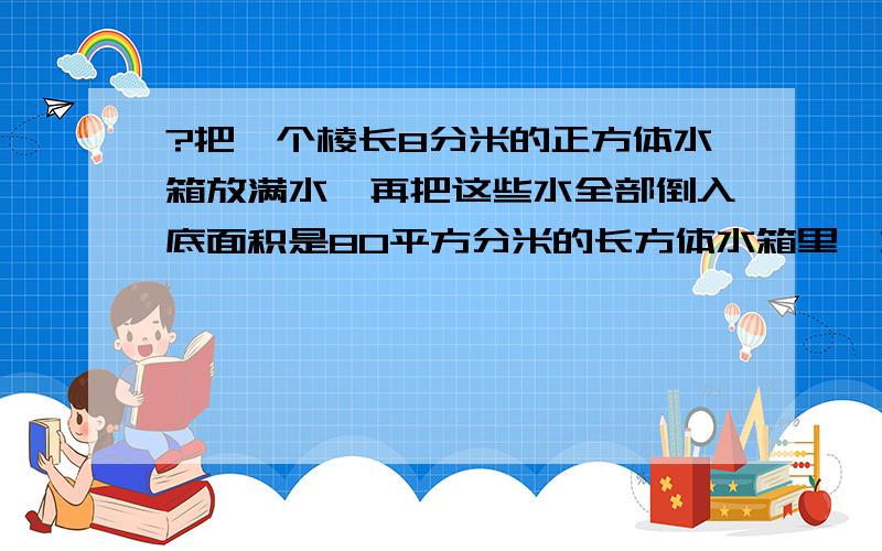 ?把一个棱长8分米的正方体水箱放满水,再把这些水全部倒入底面积是80平方分米的长方体水箱里,水箱的高是多少?