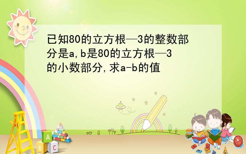 已知80的立方根—3的整数部分是a,b是80的立方根—3的小数部分,求a-b的值