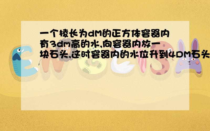 一个棱长为dM的正方体容器内有3dm高的水,向容器内放一块石头,这时容器内的水位升到4DM石头的体积为( ).快我朋友要用.