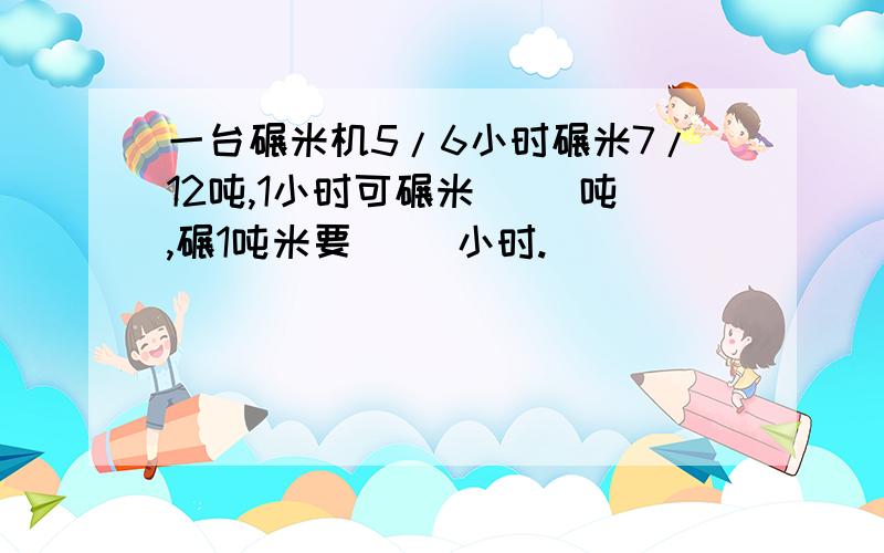 一台碾米机5/6小时碾米7/12吨,1小时可碾米（ ）吨,碾1吨米要（ ）小时.