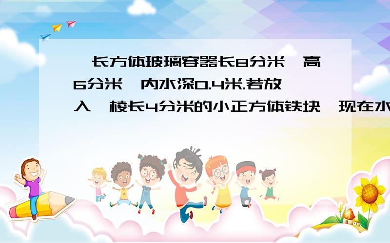 一长方体玻璃容器长8分米,高6分米,内水深0.4米.若放入一棱长4分米的小正方体铁块,现在水深