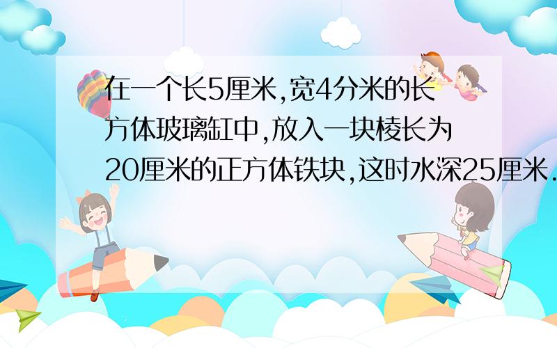 在一个长5厘米,宽4分米的长方体玻璃缸中,放入一块棱长为20厘米的正方体铁块,这时水深25厘米.若把这个块从缸中取出,缸中的水面高多少厘米?