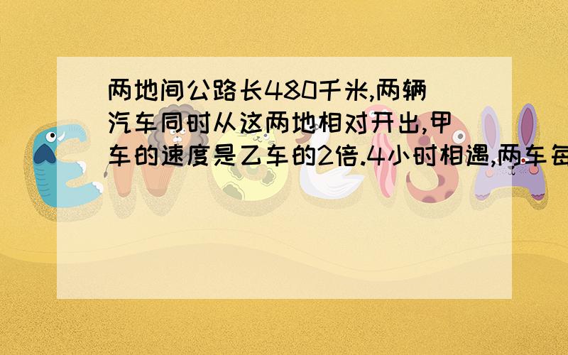 两地间公路长480千米,两辆汽车同时从这两地相对开出,甲车的速度是乙车的2倍.4小时相遇,两车每小时各行多少千米?请带上解设 用方程解