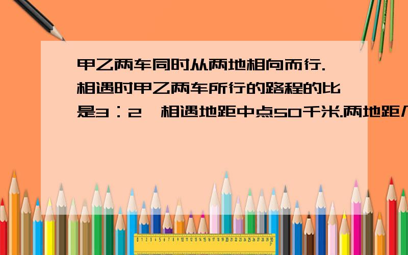 甲乙两车同时从两地相向而行.相遇时甲乙两车所行的路程的比是3：2,相遇地距中点50千米.两地距几千米算式  注：中点,不是终点