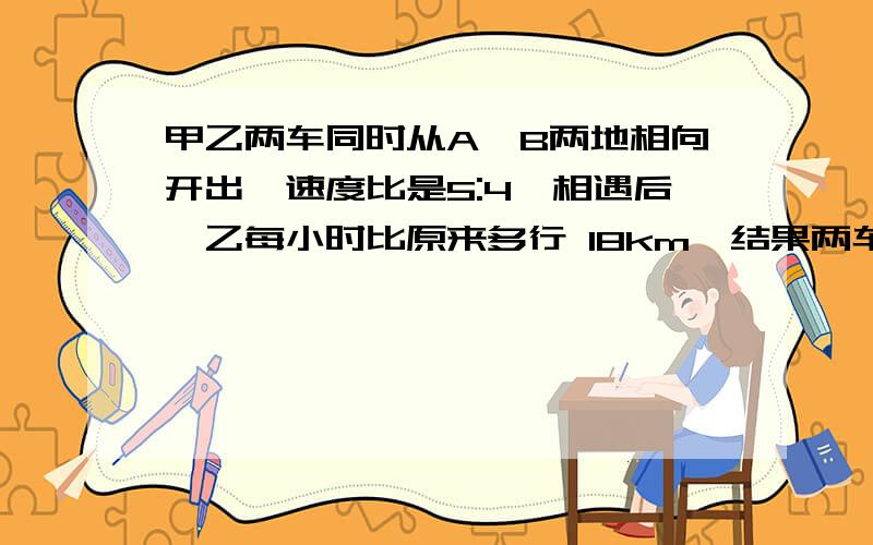 甲乙两车同时从A、B两地相向开出,速度比是5:4,相遇后,乙每小时比原来多行 18km,结果两车恰好同时到达对方出发地,甲每小时行多少千米?