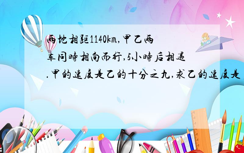 两地相距1140km,甲乙两车同时相向而行,5小时后相遇.甲的速度是乙的十分之九,求乙的速度是多少千米?