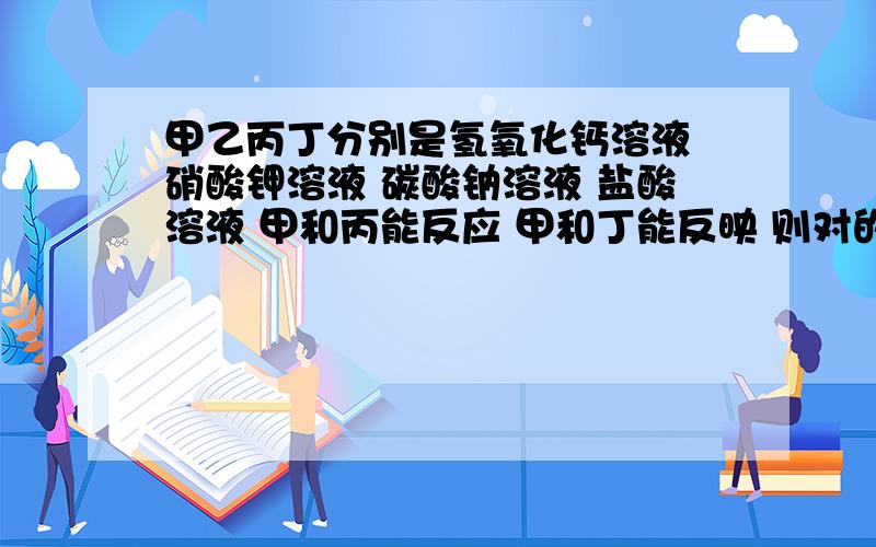 甲乙丙丁分别是氢氧化钙溶液 硝酸钾溶液 碳酸钠溶液 盐酸溶液 甲和丙能反应 甲和丁能反映 则对的事丁只能是盐酸溶液 甲一定氢氧化钙溶液 一一定是硝酸钾溶液 丙不可能碳酸钠溶液