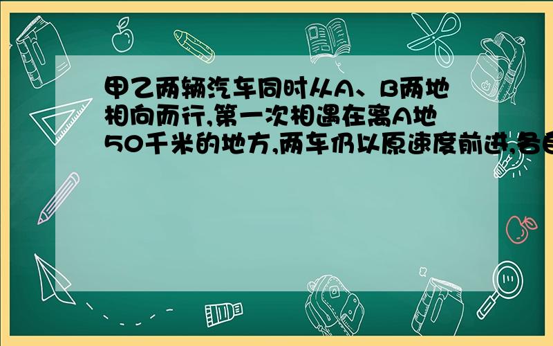 甲乙两辆汽车同时从A、B两地相向而行,第一次相遇在离A地50千米的地方,两车仍以原速度前进,各自到达终点后立即返回,在途中第二次相遇,这时相遇点离B地30千米,那么第一次相遇时离B地多少