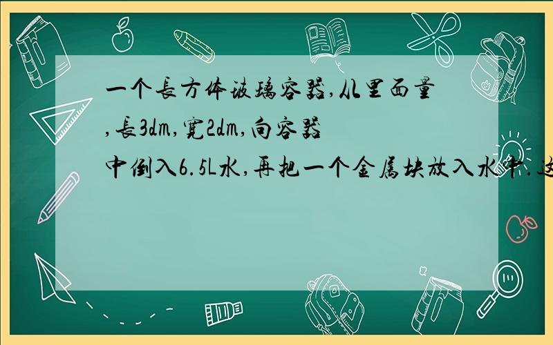 一个长方体玻璃容器,从里面量,长3dm,宽2dm,向容器中倒入6.5L水,再把一个金属块放入水中.这时量得容器内水的高度是11.5m,这个金属块的体积是多少?