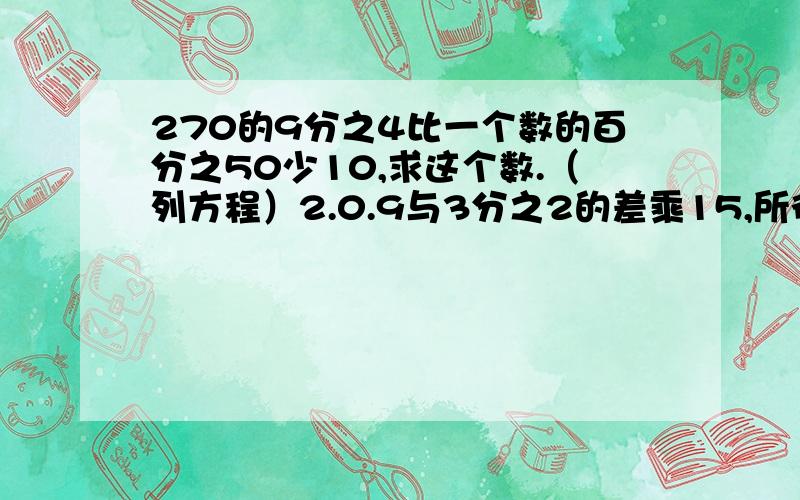 270的9分之4比一个数的百分之50少10,求这个数.（列方程）2.0.9与3分之2的差乘15,所得的积再减去0.8,结果是多少?（列综合算式）