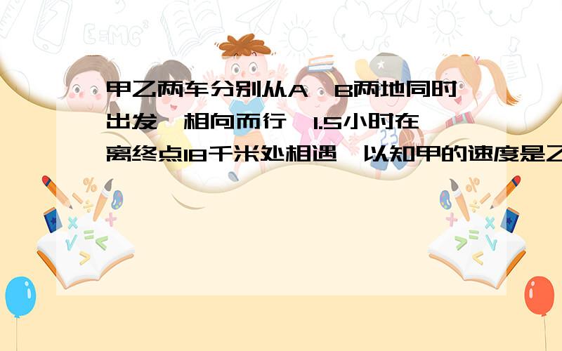 甲乙两车分别从A、B两地同时出发,相向而行,1.5小时在离终点18千米处相遇,以知甲的速度是乙的2.2倍,相遇时两车各行行驶了多少千米?加10000分,不信你就试试看!