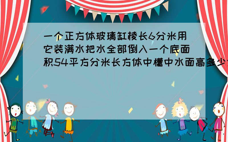 一个正方体玻璃缸棱长6分米用它装满水把水全部倒入一个底面积54平方分米长方体中槽中水面高多少分米怎么做