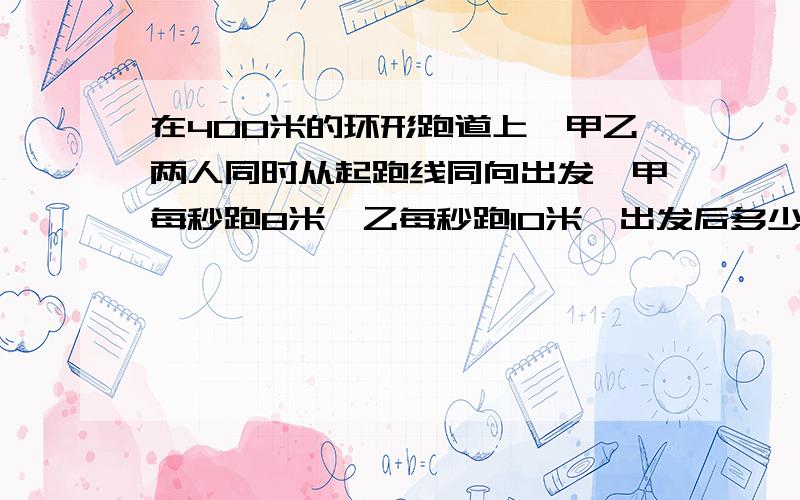 在400米的环形跑道上,甲乙两人同时从起跑线同向出发,甲每秒跑8米,乙每秒跑10米,出发后多少秒他们相遇第一次请大家说明白意思。