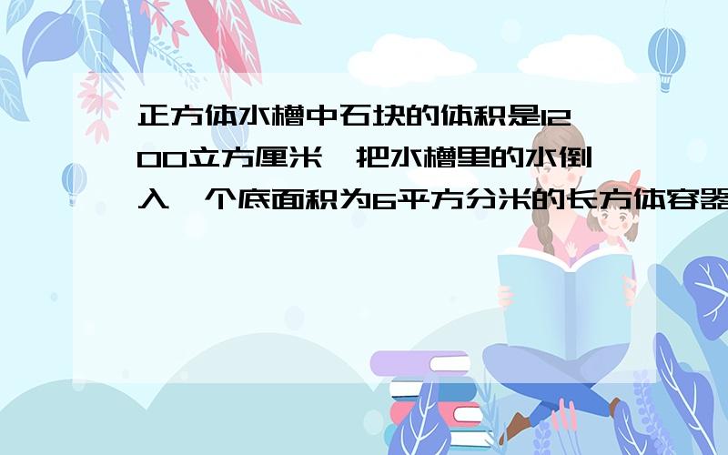 正方体水槽中石块的体积是1200立方厘米,把水槽里的水倒入一个底面积为6平方分米的长方体容器里,水高多少厘米?有一个长方体图,长20厘米,里面的水高18厘米,水里有石块