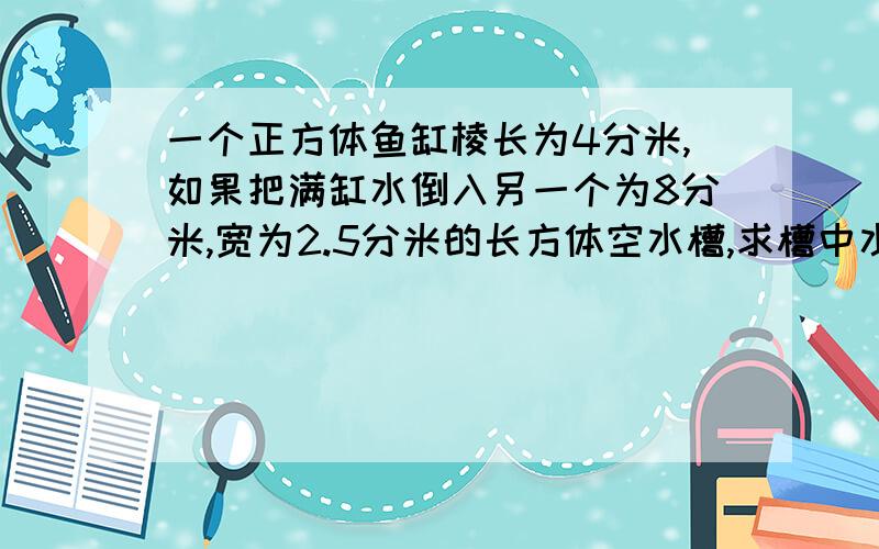 一个正方体鱼缸棱长为4分米,如果把满缸水倒入另一个为8分米,宽为2.5分米的长方体空水槽,求槽中水面的高